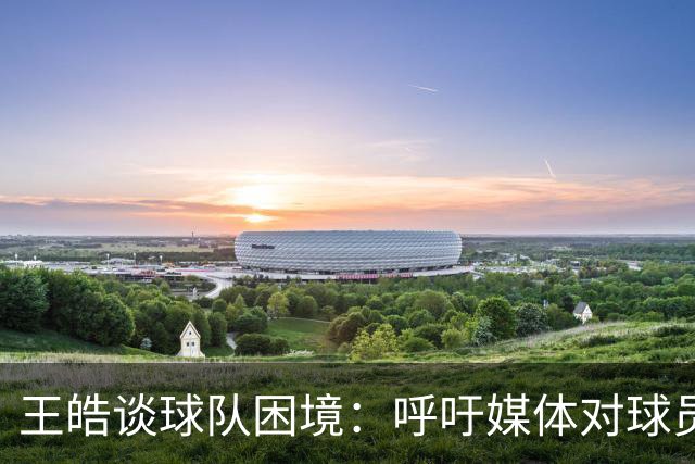 王皓谈球队困境：呼吁媒体对球员与教练给予理解和支持
